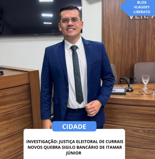 CURRAIS NOVOS: JUSTIÇA ELEITORAL DETERMINA QUEBRA DO SIGILO BANCÁRIO DO VEREADOR ITAMAR JÚNIOR POR SUSPEITA DE COMPRA DE VOTOS